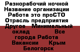 Разнорабочий ночной › Название организации ­ Работа-это проСТО › Отрасль предприятия ­ Другое › Минимальный оклад ­ 19 305 - Все города Работа » Вакансии   . Крым,Белогорск